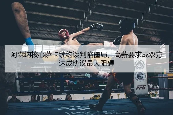 阿森纳核心萨卡续约谈判陷僵局，高薪要求成双方达成协议最大阻碍